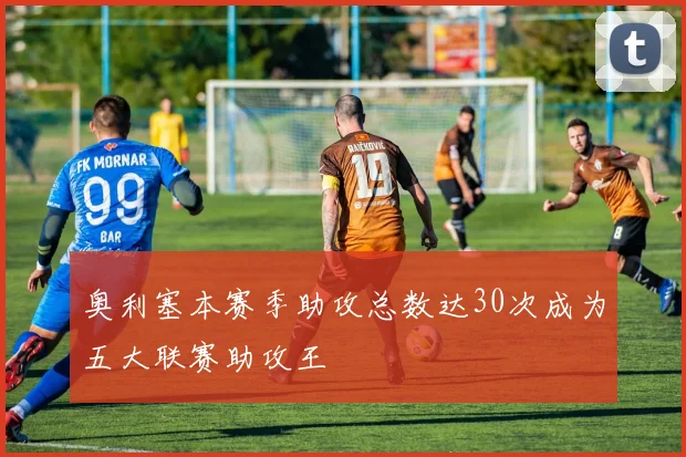 奥利塞本赛季助攻总数达30次成为五大联赛助攻王