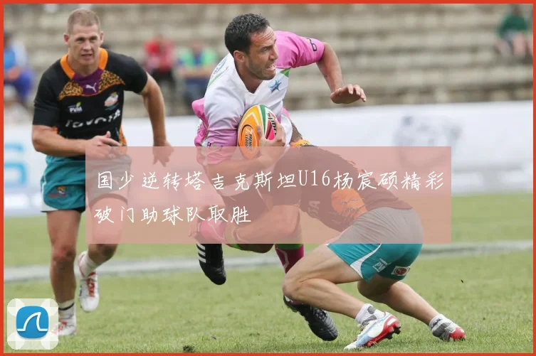 国少逆转塔吉克斯坦U16杨宸硕精彩破门助球队取胜
