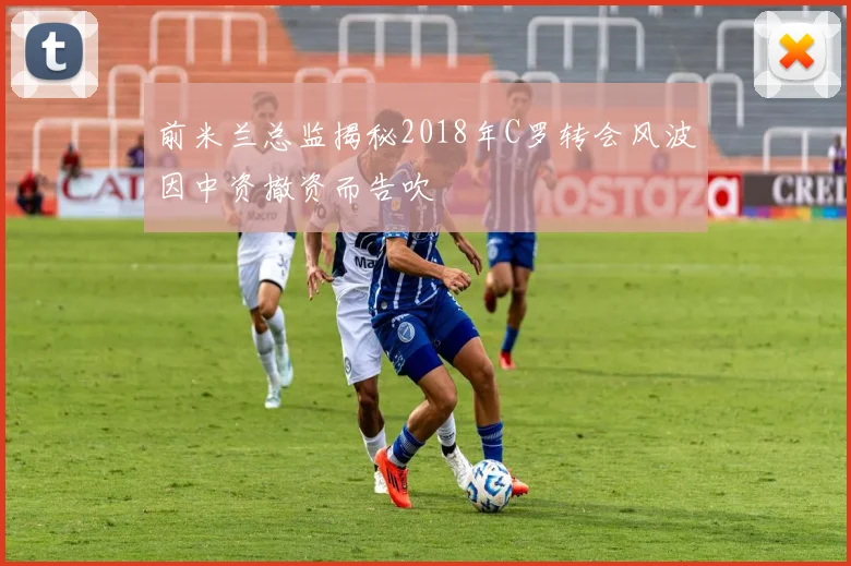 前米兰总监揭秘2018年C罗转会风波因中资撤资而告吹