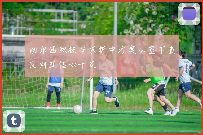 切尔西积极寻求折中方案以签下查瓦利亚信心十足