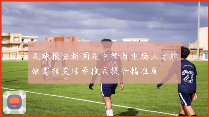 足球报分析国足中锋与中场人才短缺需转变培养模式提升精准度