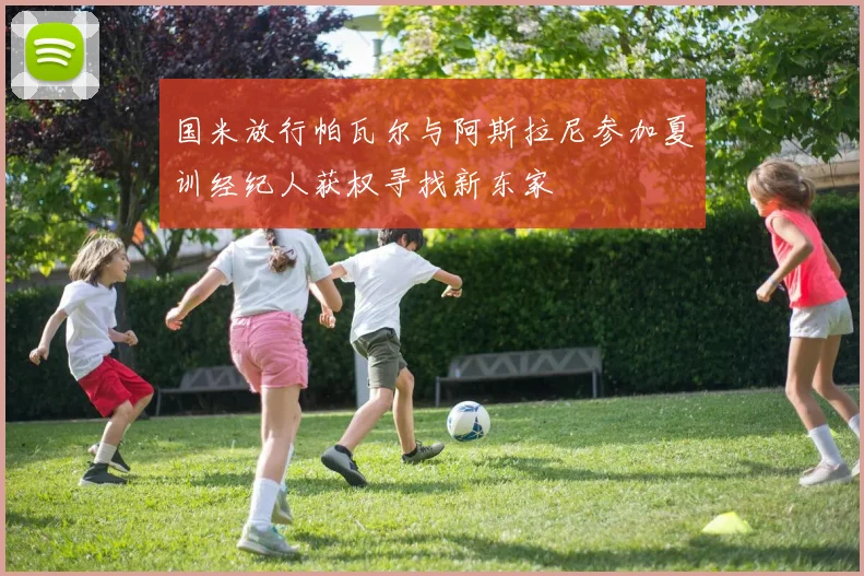 国米放行帕瓦尔与阿斯拉尼参加夏训经纪人获权寻找新东家