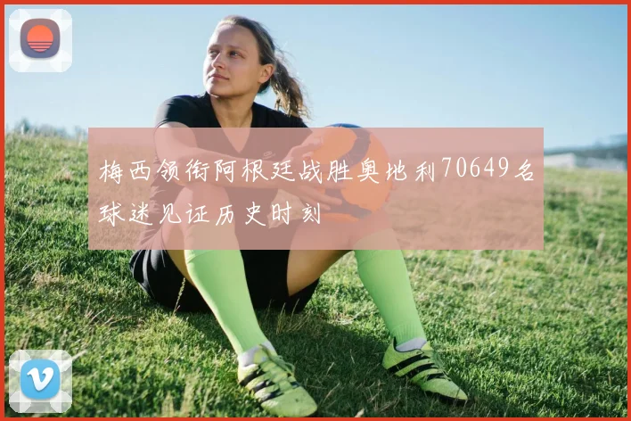 梅西领衔阿根廷战胜奥地利70649名球迷见证历史时刻