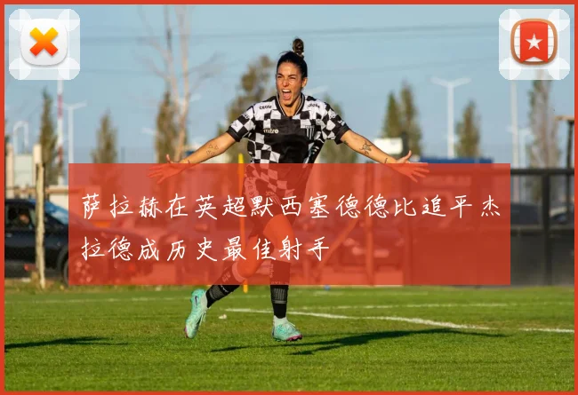 萨拉赫在英超默西塞德德比追平杰拉德成历史最佳射手