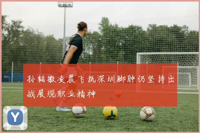 孙铭徽凌晨飞抵深圳脚肿仍坚持出战展现职业精神