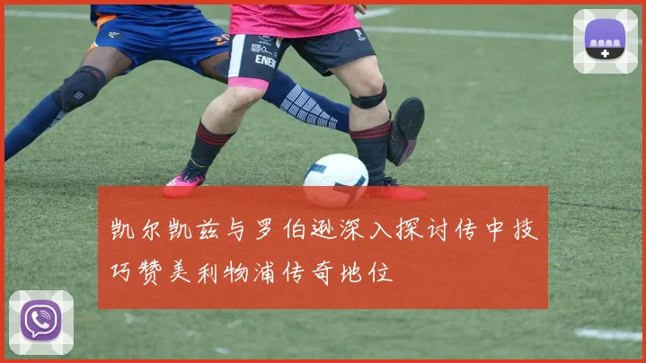 凯尔凯兹与罗伯逊深入探讨传中技巧赞美利物浦传奇地位