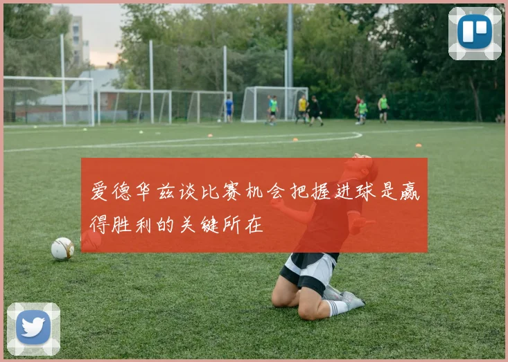 爱德华兹谈比赛机会把握进球是赢得胜利的关键所在