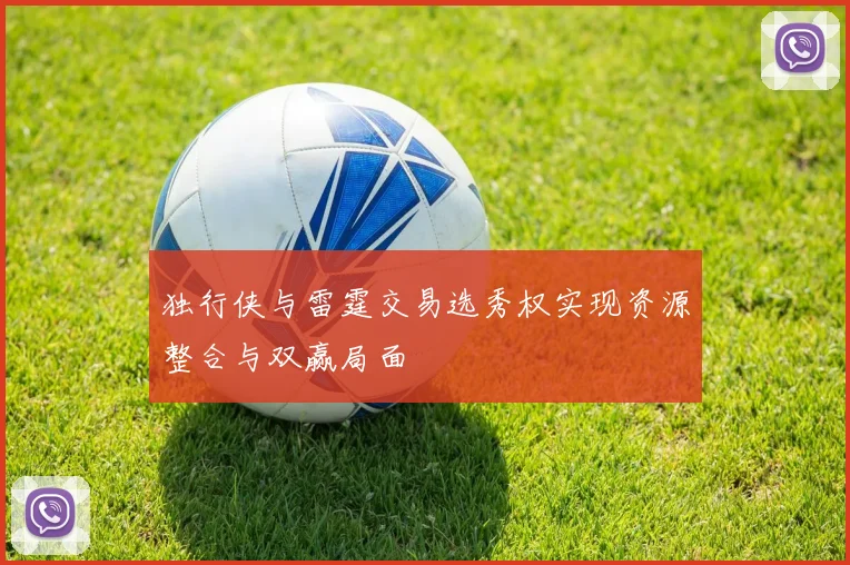 独行侠与雷霆交易选秀权实现资源整合与双赢局面