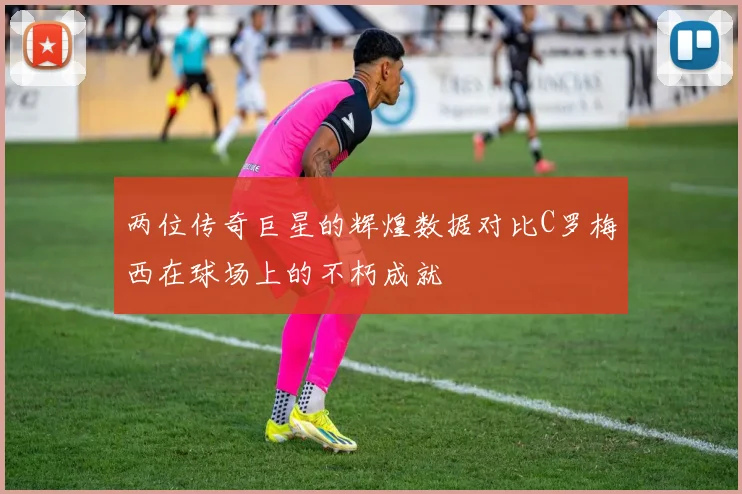 两位传奇巨星的辉煌数据对比C罗梅西在球场上的不朽成就