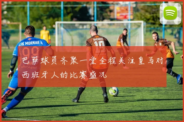 巴萨球员齐聚一堂全程关注皇马对西班牙人的比赛盛况