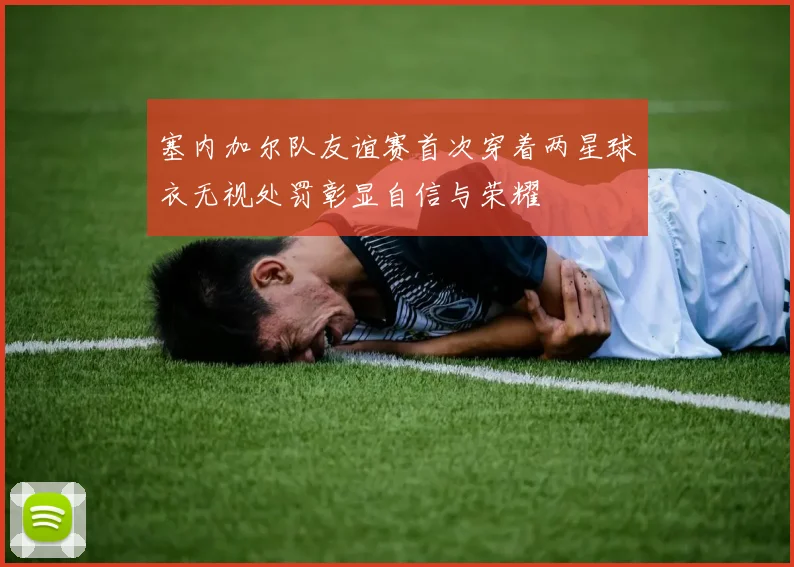 塞内加尔队友谊赛首次穿着两星球衣无视处罚彰显自信与荣耀
