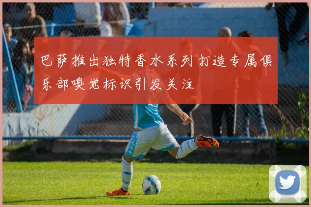 巴萨推出独特香水系列打造专属俱乐部嗅觉标识引发关注