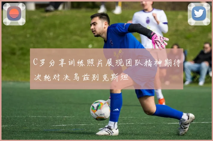 C罗分享训练照片展现团队精神期待次轮对决乌兹别克斯坦