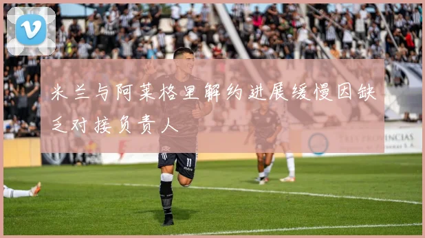 米兰与阿莱格里解约进展缓慢因缺乏对接负责人
