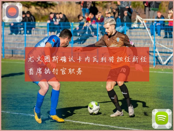 尤文图斯确认卡内瓦利将担任新任首席执行官职务