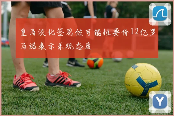 皇马淡化签恩佐可能性要价12亿罗马诺表示乐观态度