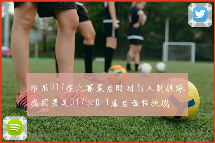 印尼U17在比赛最后时刻打入制胜球我国男足U17以0-1落后面临挑战