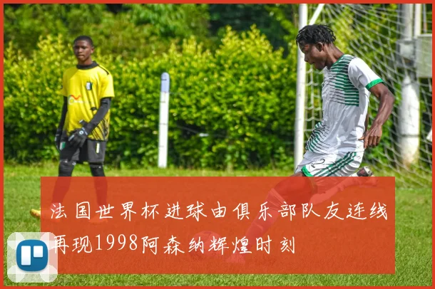 法国世界杯进球由俱乐部队友连线再现1998阿森纳辉煌时刻