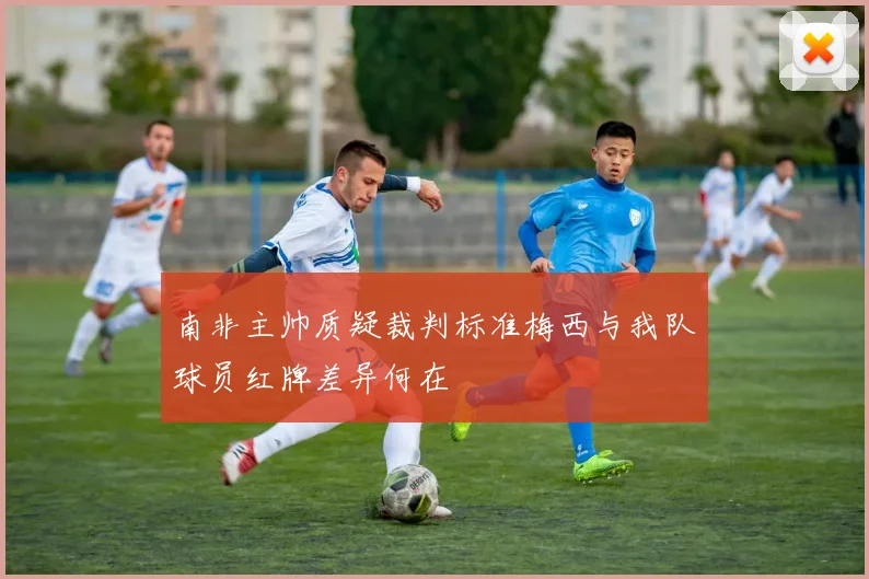 南非主帅质疑裁判标准梅西与我队球员红牌差异何在
