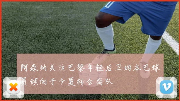 阿森纳关注巴黎年轻后卫姆本巴球员倾向于今夏转会离队