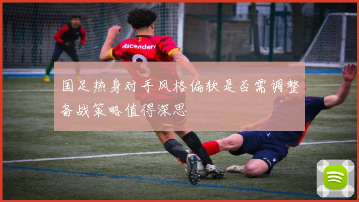 国足热身对手风格偏软是否需调整备战策略值得深思