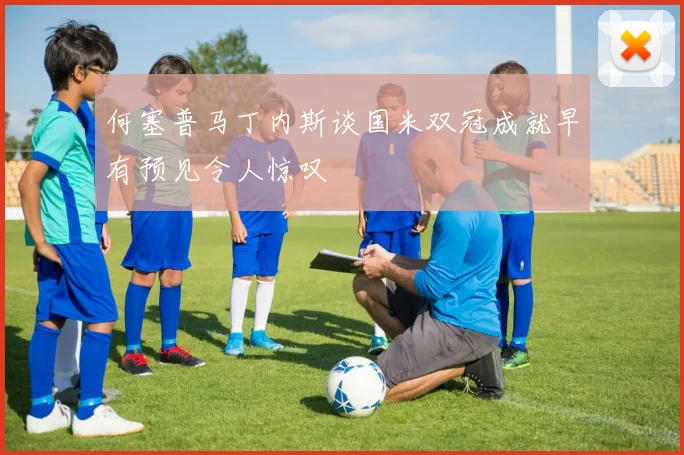 何塞普马丁内斯谈国米双冠成就早有预见令人惊叹