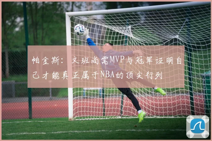 帕金斯：文班尚需MVP与冠军证明自己才能真正属于NBA的顶尖行列