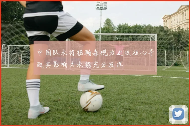 中国队未将杨瀚森视为进攻核心导致其影响力未能充分发挥