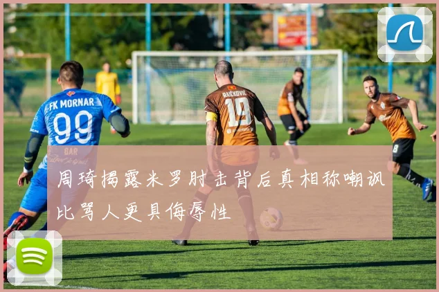 周琦揭露米罗肘击背后真相称嘲讽比骂人更具侮辱性