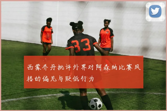 西蒙乔丹批评外界对阿森纳比赛风格的偏见与贬低行为