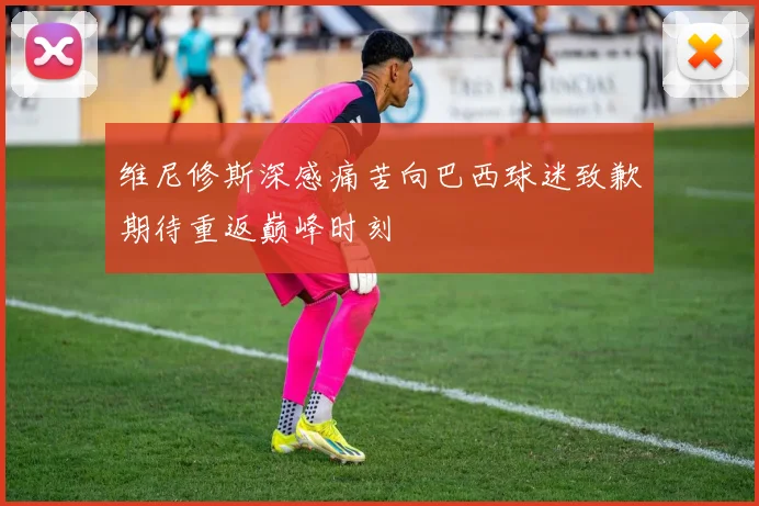 维尼修斯深感痛苦向巴西球迷致歉期待重返巅峰时刻