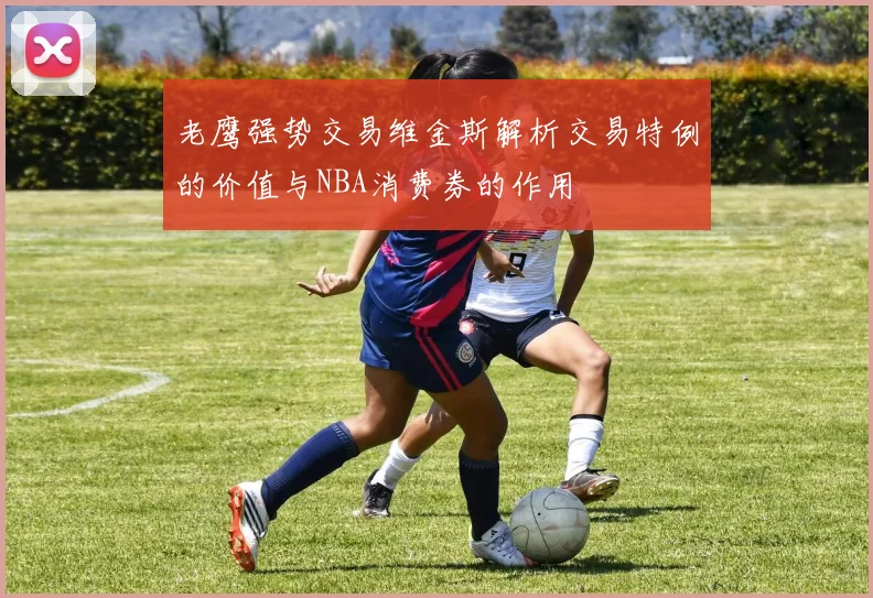老鹰强势交易维金斯解析交易特例的价值与NBA消费券的作用