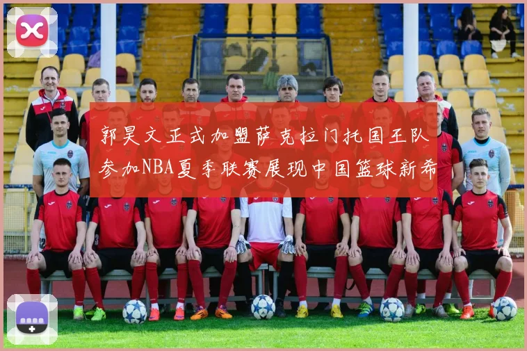 郭昊文正式加盟萨克拉门托国王队参加NBA夏季联赛展现中国篮球新希望