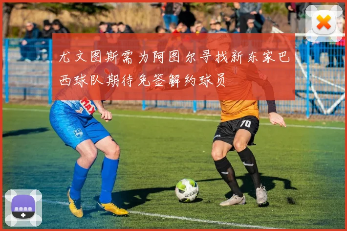 尤文图斯需为阿图尔寻找新东家巴西球队期待免签解约球员