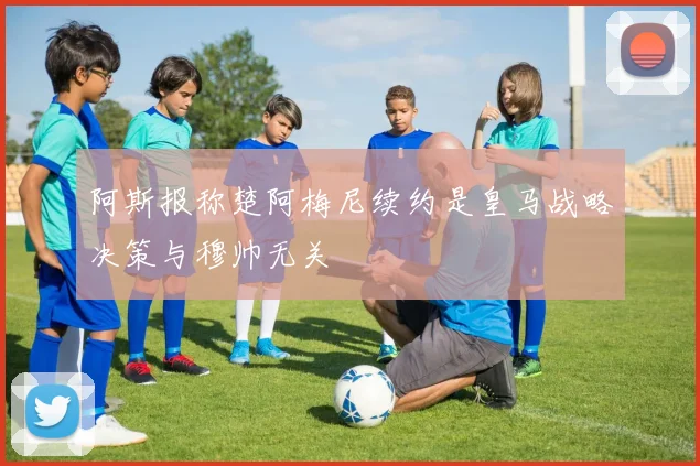 阿斯报称楚阿梅尼续约是皇马战略决策与穆帅无关