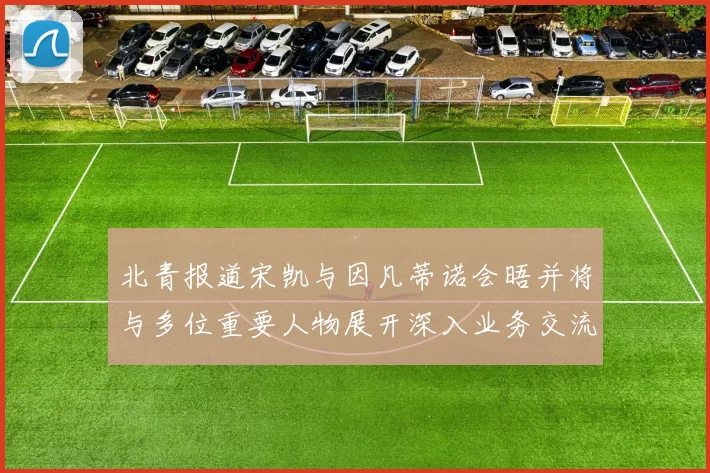 北青报道宋凯与因凡蒂诺会晤并将与多位重要人物展开深入业务交流